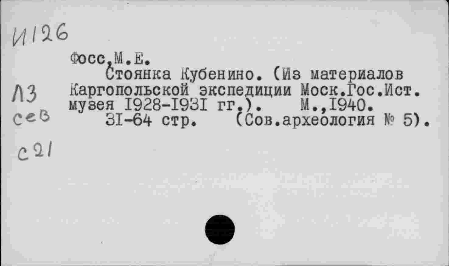 ﻿ИI
A3 Сев
Фосс.М.Е.
Стоянка Кубенино. (Из материалов Каргопольской экспедиции Моск.Гос.Ист. музея I928-I93I гг.).	М.,1940.
31-64 стр. (Сов.археология № 5).